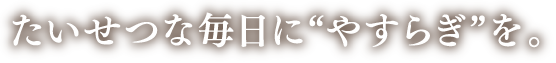 たいせつな毎日にやすらぎを。